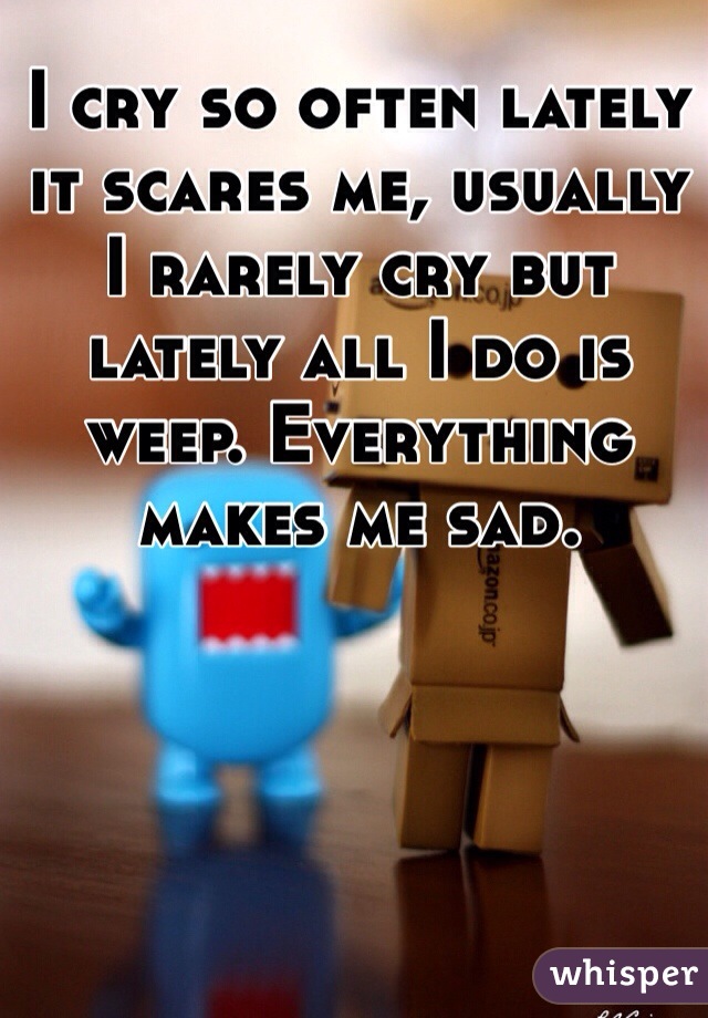 I cry so often lately it scares me, usually I rarely cry but lately all I do is weep. Everything makes me sad. 
