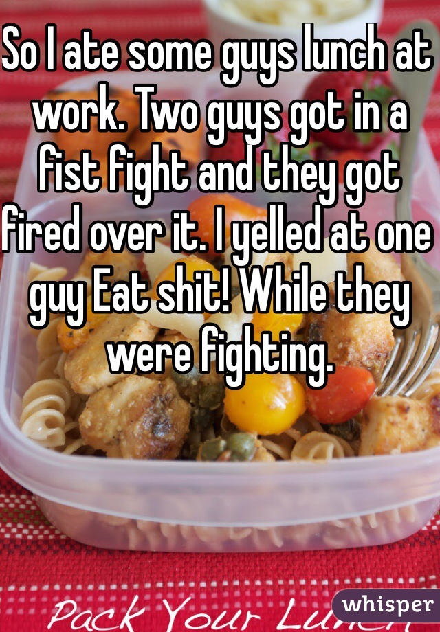 So I ate some guys lunch at work. Two guys got in a fist fight and they got fired over it. I yelled at one guy Eat shit! While they were fighting. 
