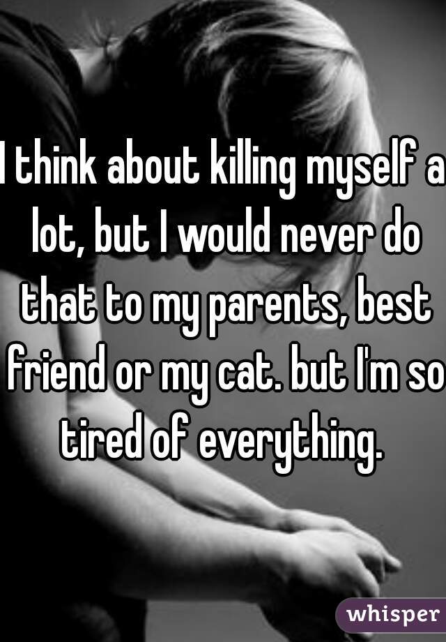 I think about killing myself a lot, but I would never do that to my parents, best friend or my cat. but I'm so tired of everything. 