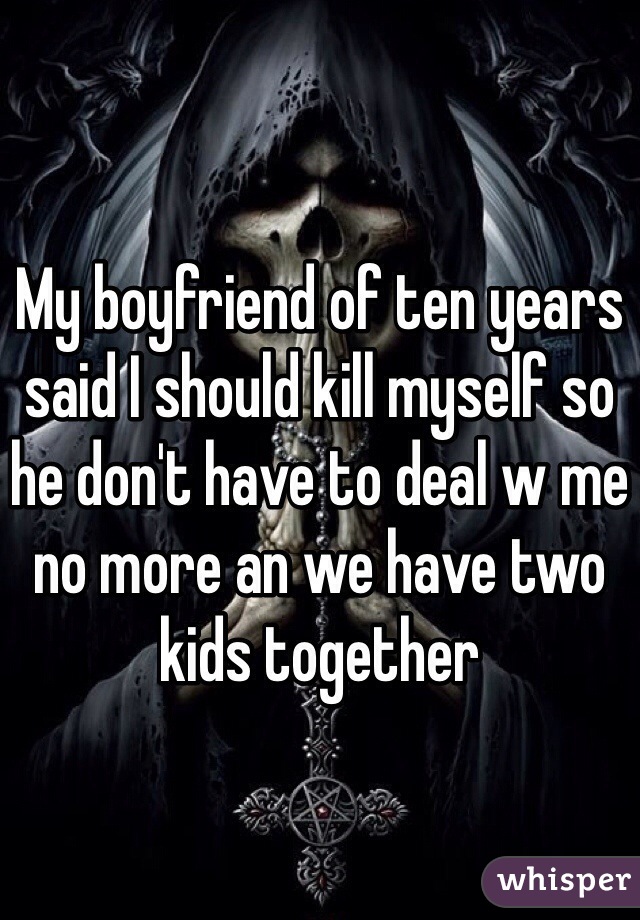 My boyfriend of ten years said I should kill myself so he don't have to deal w me no more an we have two kids together 