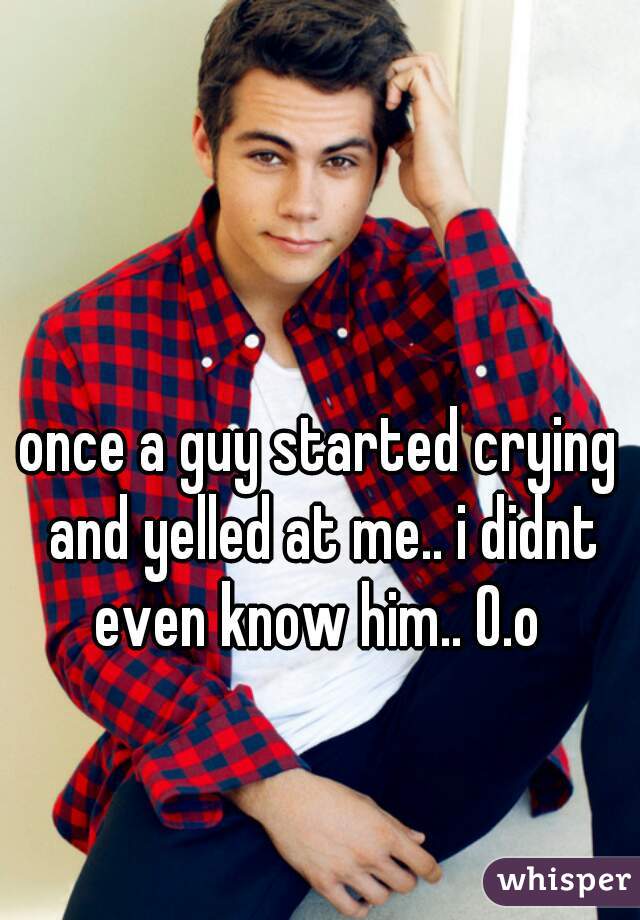 once a guy started crying and yelled at me.. i didnt even know him.. O.o 