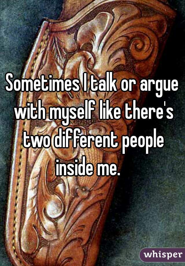 Sometimes I talk or argue with myself like there's two different people inside me.   