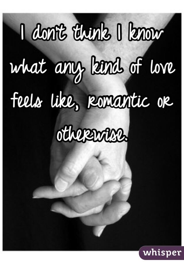 I don't think I know what any kind of love feels like, romantic or otherwise.