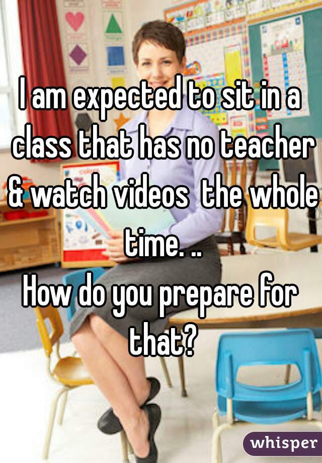 I am expected to sit in a class that has no teacher & watch videos  the whole time. ..

How do you prepare for that?