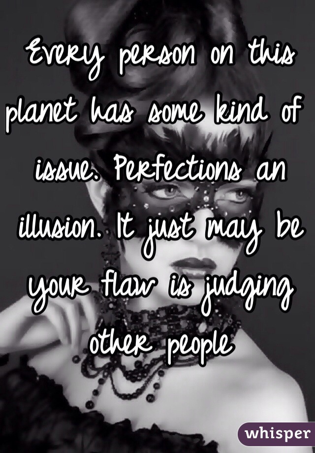 Every person on this planet has some kind of issue. Perfections an illusion. It just may be your flaw is judging other people 