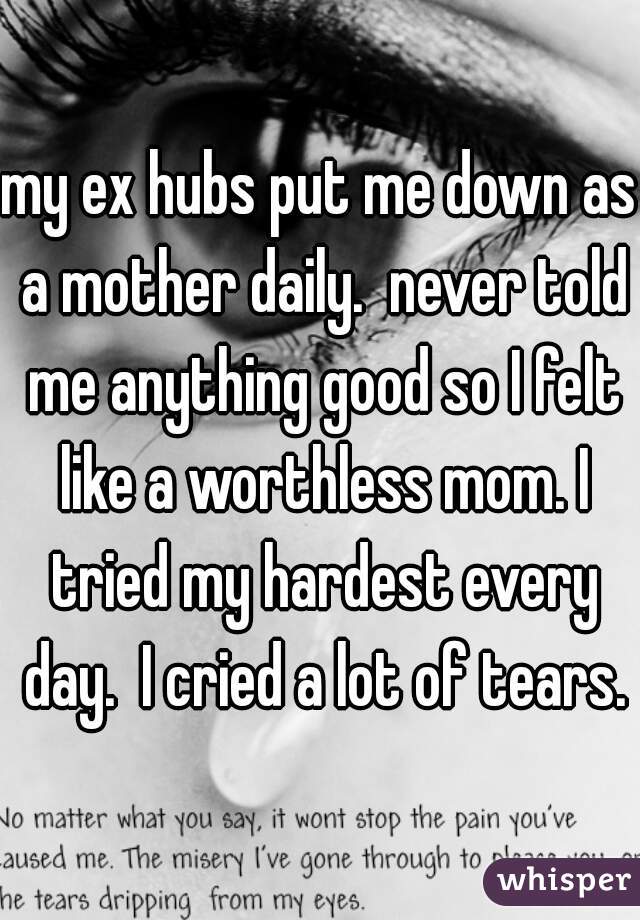 my ex hubs put me down as a mother daily.  never told me anything good so I felt like a worthless mom. I tried my hardest every day.  I cried a lot of tears.