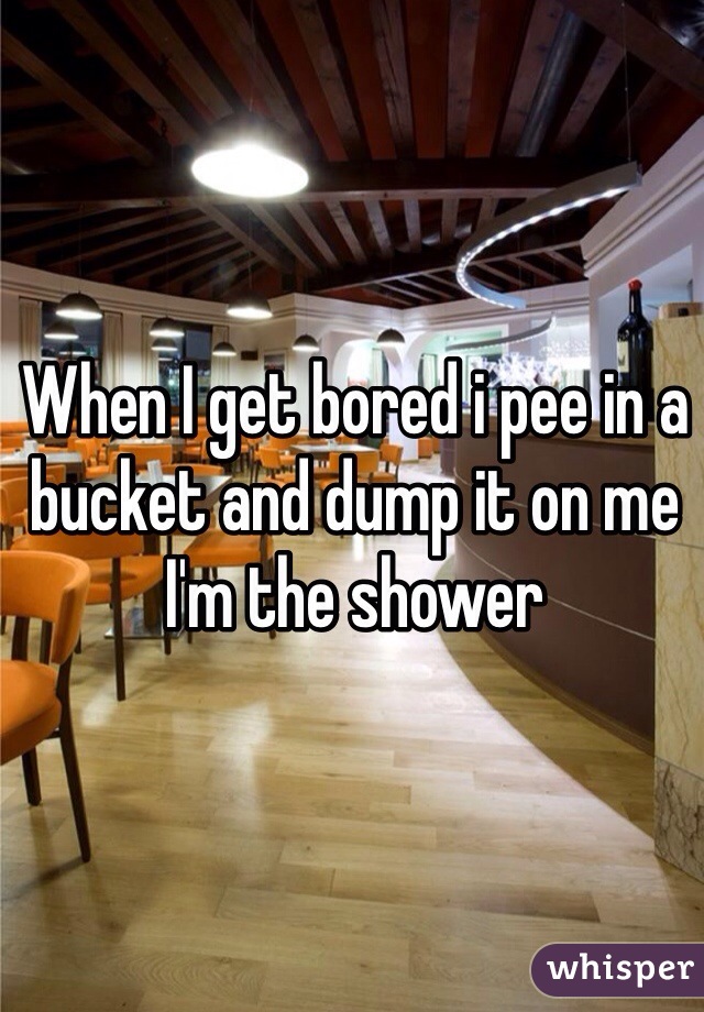 When I get bored i pee in a bucket and dump it on me I'm the shower