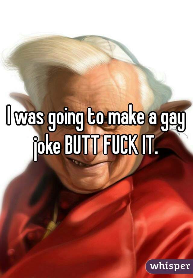 I was going to make a gay joke BUTT FUCK IT. 
