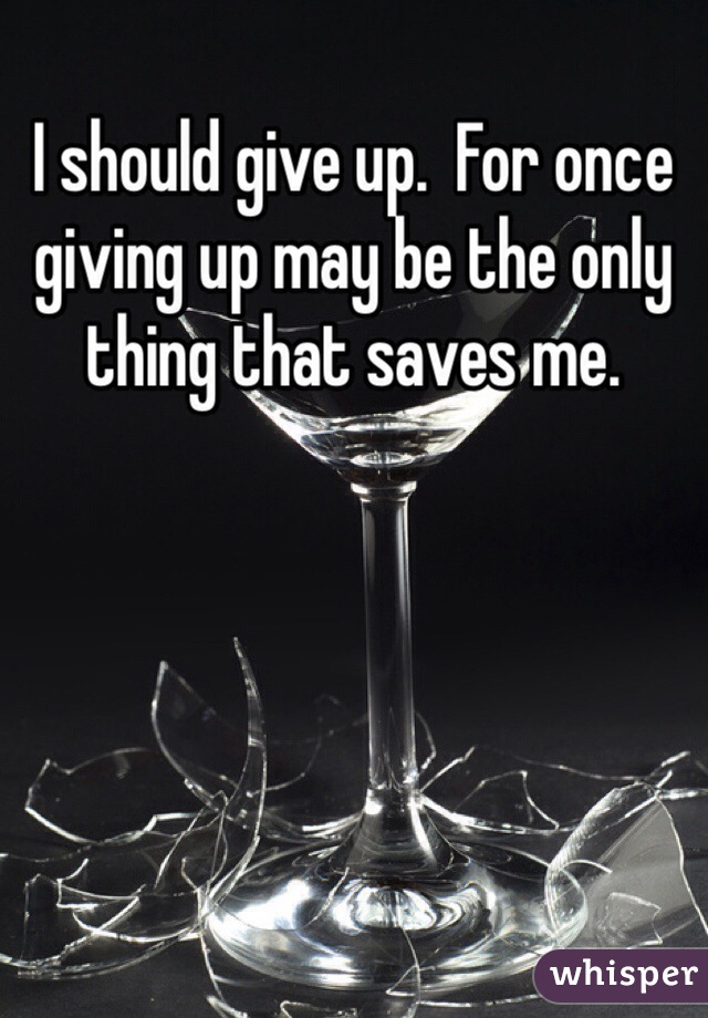 I should give up.  For once giving up may be the only thing that saves me.