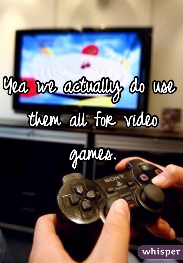 Yea we actually do use them all for video games.