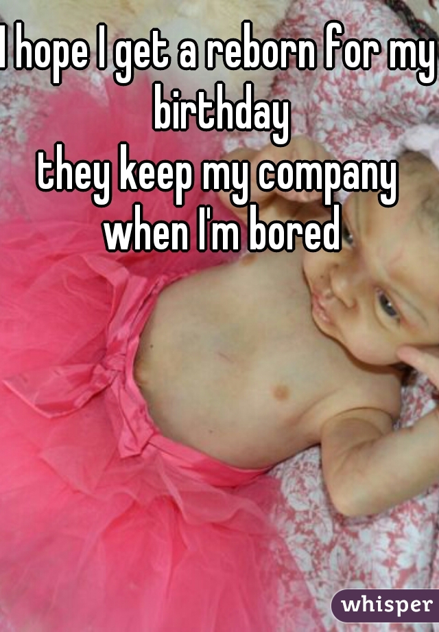 I hope I get a reborn for my birthday
they keep my company when I'm bored