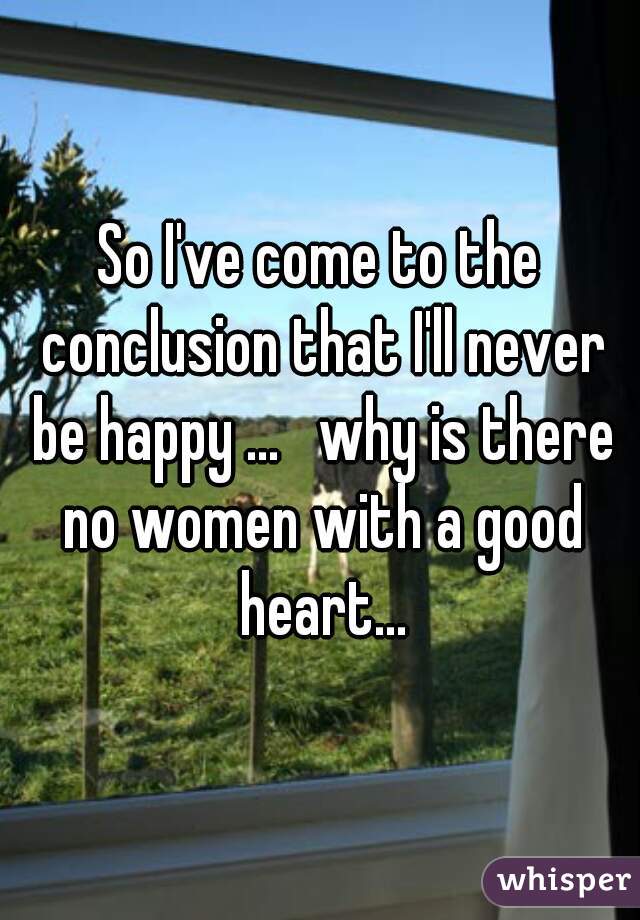 So I've come to the conclusion that I'll never be happy ...   why is there no women with a good heart...