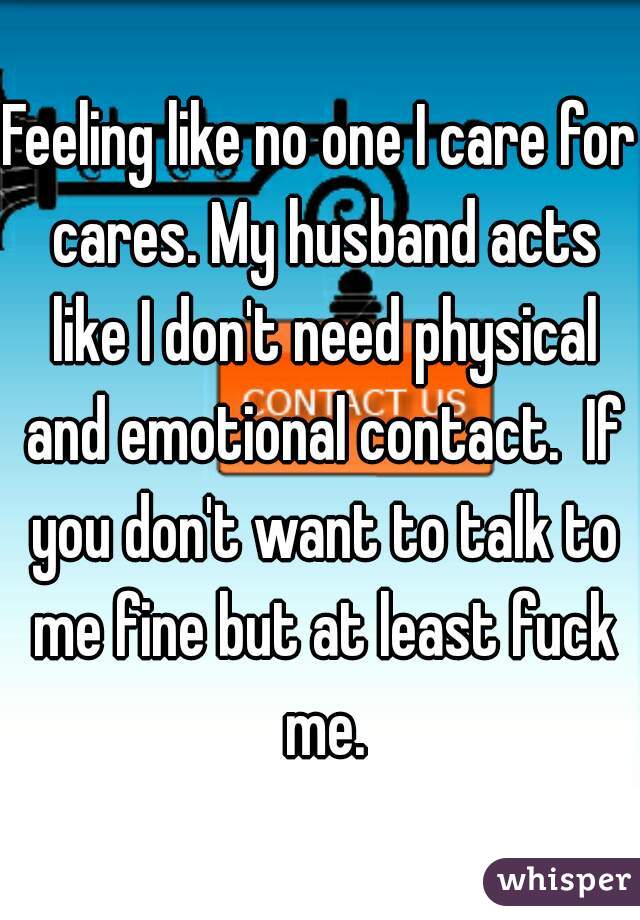 Feeling like no one I care for cares. My husband acts like I don't need physical and emotional contact.  If you don't want to talk to me fine but at least fuck me.