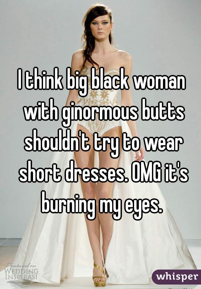 I think big black woman with ginormous butts shouldn't try to wear short dresses. OMG it's burning my eyes. 