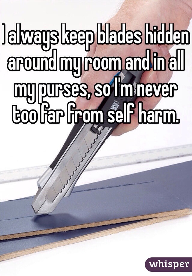 I always keep blades hidden around my room and in all my purses, so I'm never too far from self harm. 