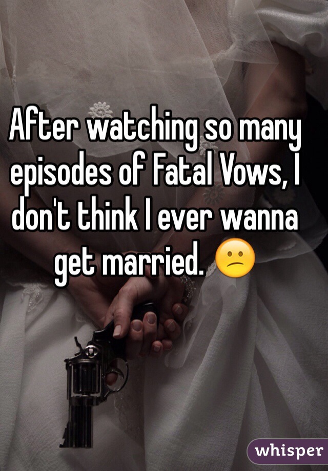 After watching so many episodes of Fatal Vows, I don't think I ever wanna get married. 😕