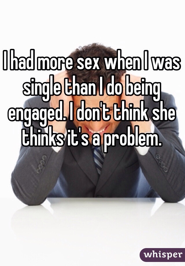 I had more sex when I was single than I do being engaged. I don't think she thinks it's a problem.