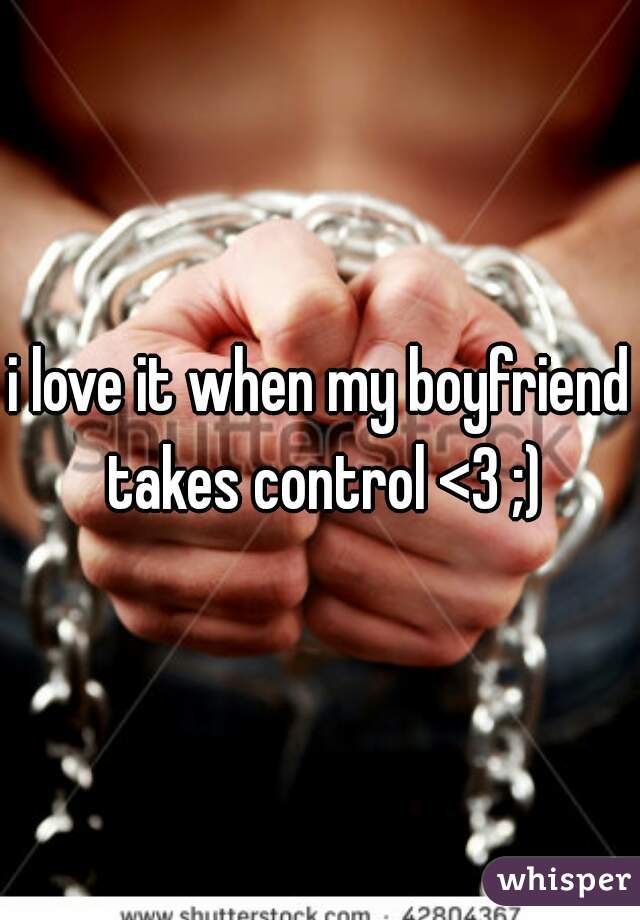 i love it when my boyfriend takes control <3 ;)