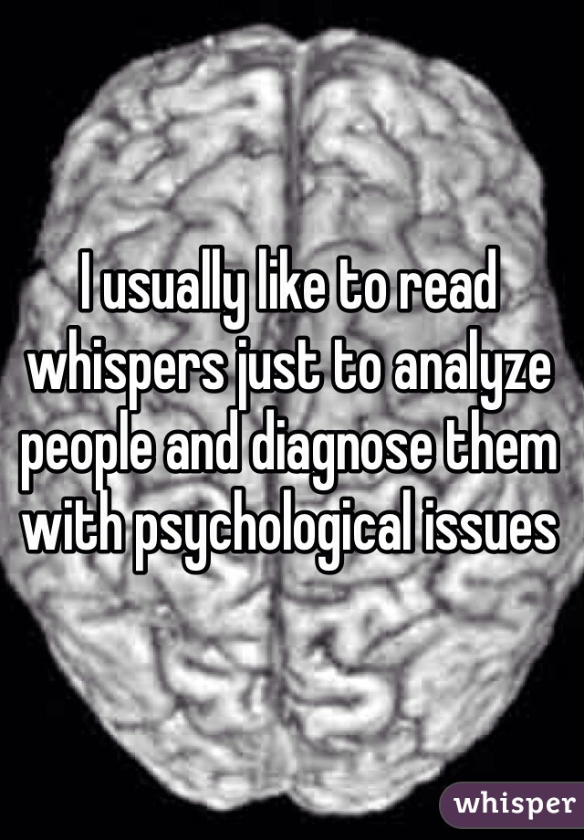 I usually like to read whispers just to analyze people and diagnose them with psychological issues