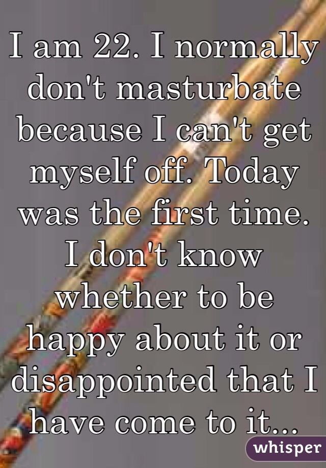 I am 22. I normally don't masturbate because I can't get myself off. Today was the first time.   I don't know whether to be happy about it or disappointed that I have come to it... 