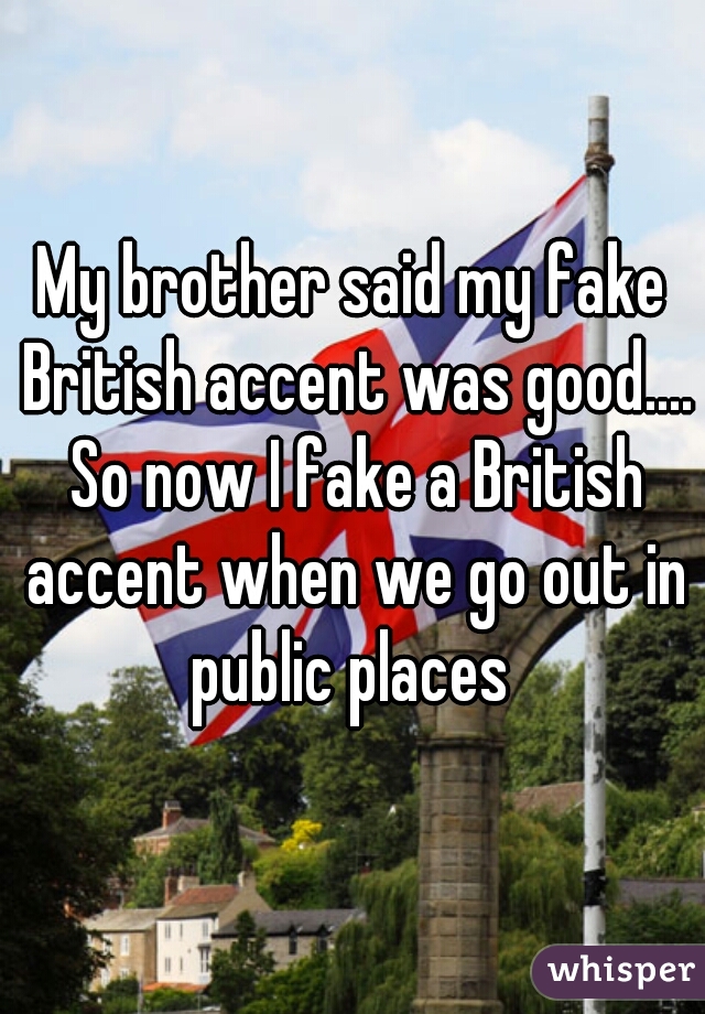 My brother said my fake British accent was good.... So now I fake a British accent when we go out in public places 