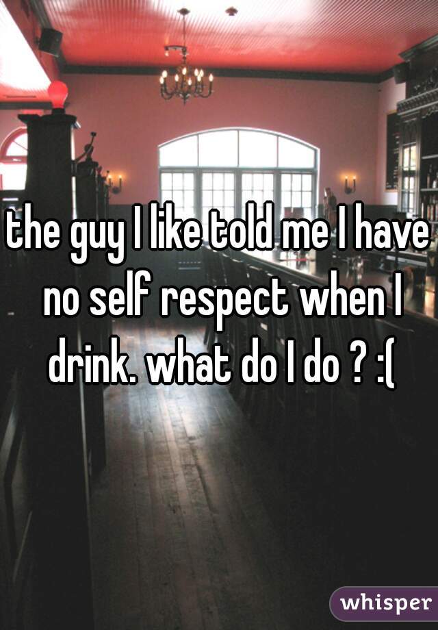 the guy I like told me I have no self respect when I drink. what do I do ? :(