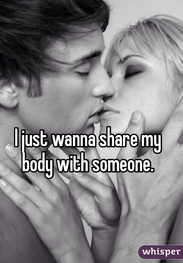 I just wanna share my body with someone.