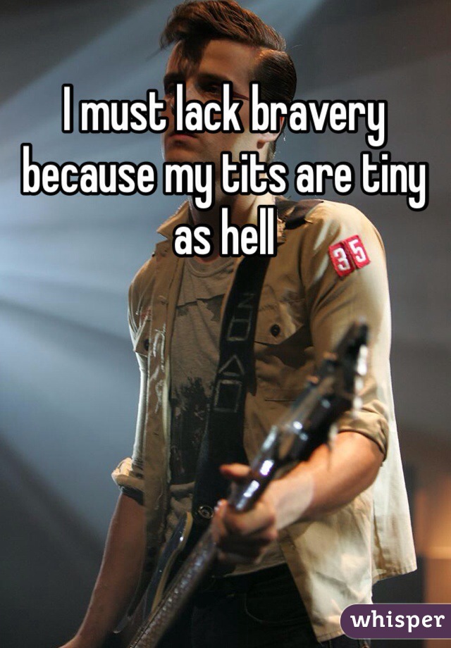 I must lack bravery because my tits are tiny as hell 