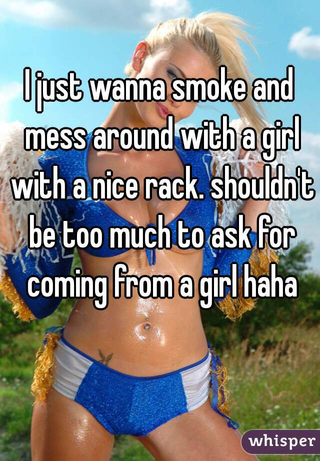I just wanna smoke and mess around with a girl with a nice rack. shouldn't be too much to ask for coming from a girl haha