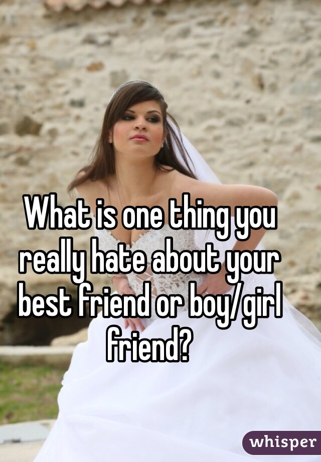 What is one thing you really hate about your best friend or boy/girl friend?