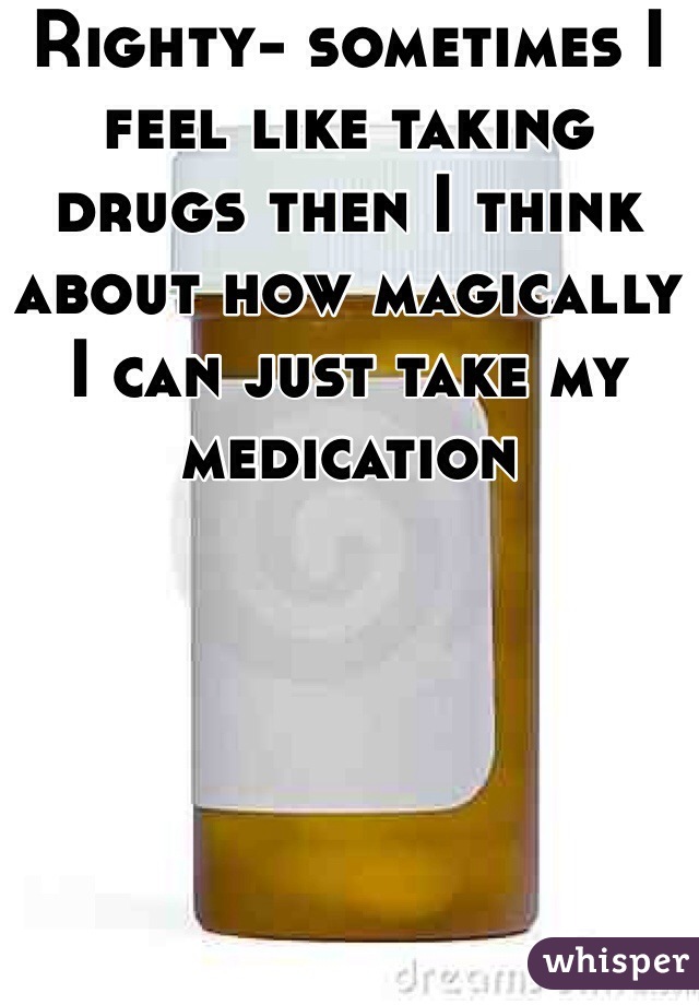 Righty- sometimes I feel like taking drugs then I think about how magically I can just take my medication