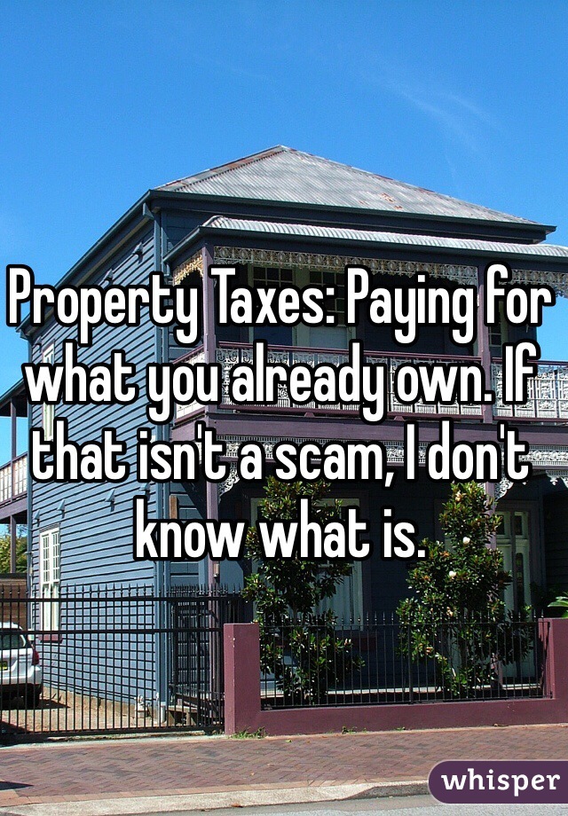 Property Taxes: Paying for what you already own. If that isn't a scam, I don't know what is.