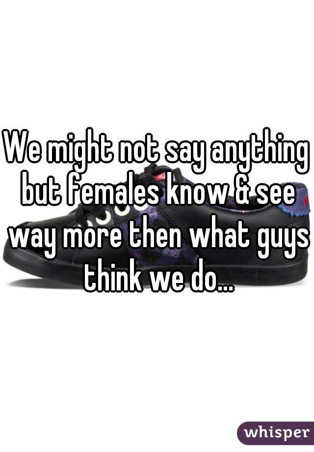We might not say anything but females know & see way more then what guys think we do...