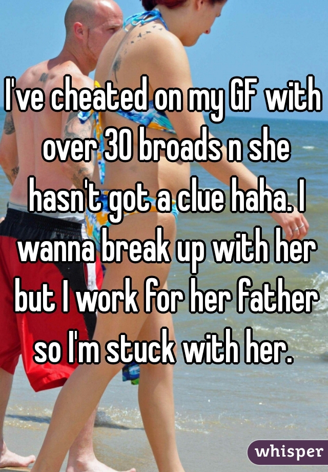 I've cheated on my GF with over 30 broads n she hasn't got a clue haha. I wanna break up with her but I work for her father so I'm stuck with her. 