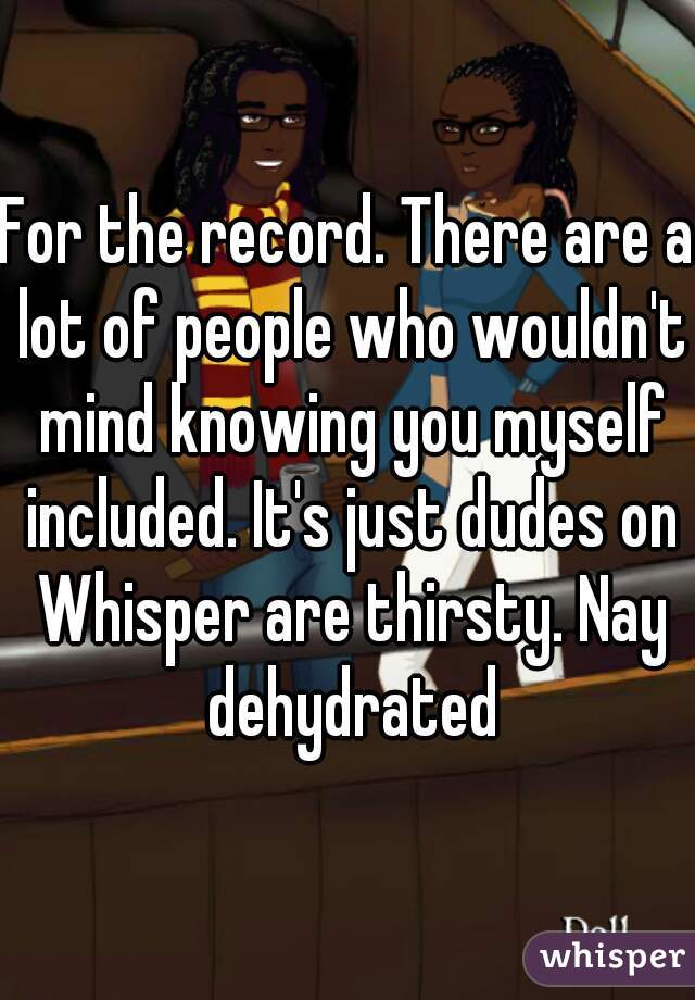 For the record. There are a lot of people who wouldn't mind knowing you myself included. It's just dudes on Whisper are thirsty. Nay dehydrated