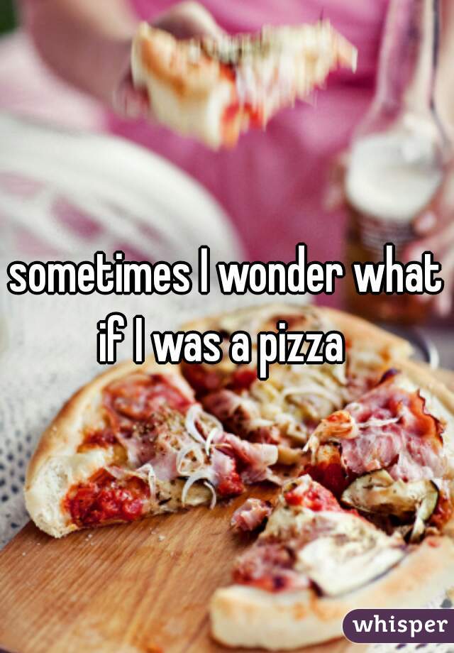 sometimes I wonder what if I was a pizza  