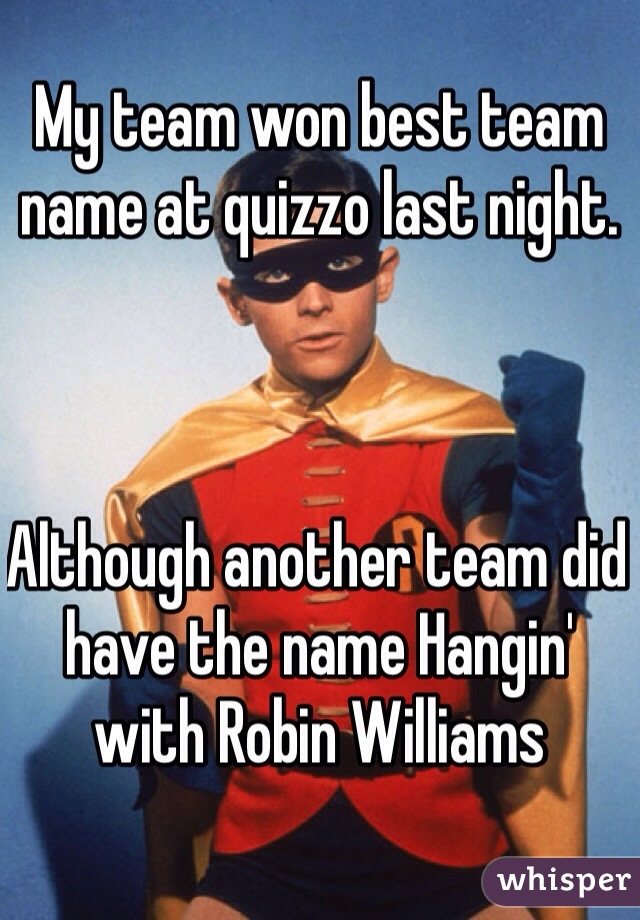 My team won best team name at quizzo last night. 



Although another team did have the name Hangin' with Robin Williams