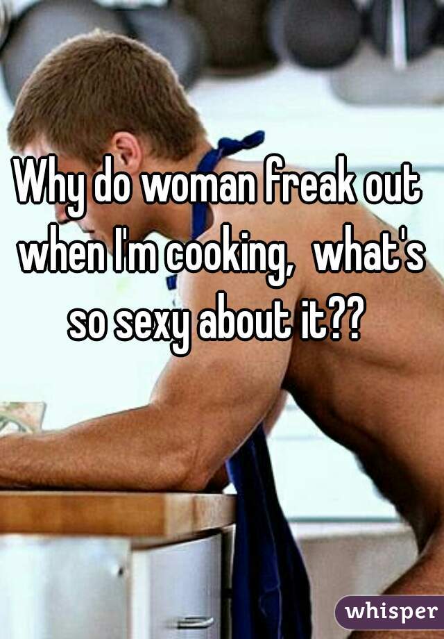 Why do woman freak out when I'm cooking,  what's so sexy about it?? 