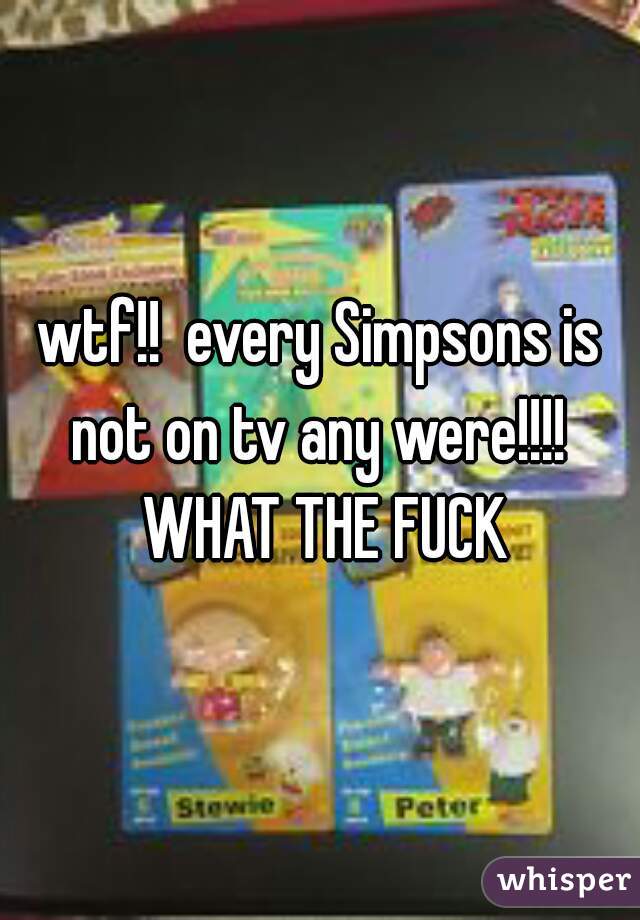 wtf!!  every Simpsons is not on tv any were!!!!  WHAT THE FUCK