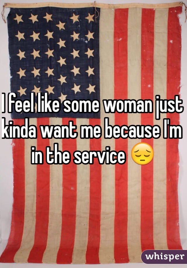 I feel like some woman just kinda want me because I'm in the service 😔