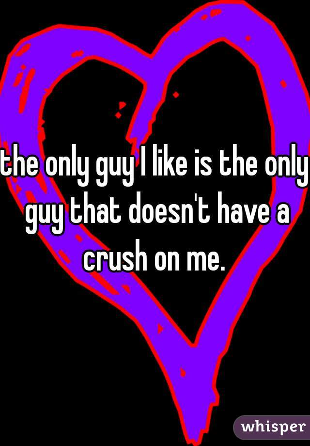 the only guy I like is the only guy that doesn't have a crush on me. 