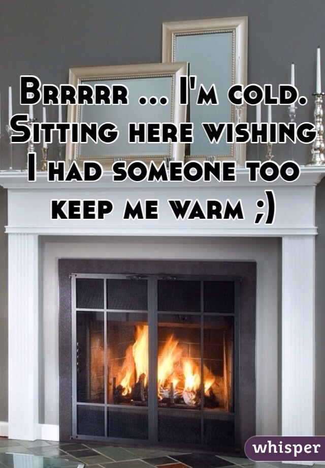 Brrrrr ... I'm cold. Sitting here wishing I had someone too keep me warm ;)