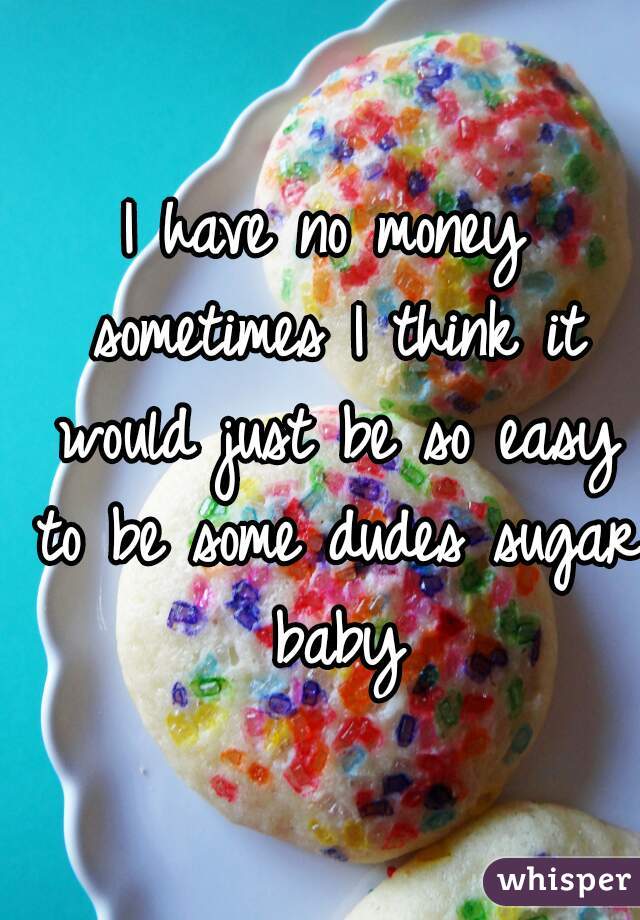 I have no money sometimes I think it would just be so easy to be some dudes sugar baby