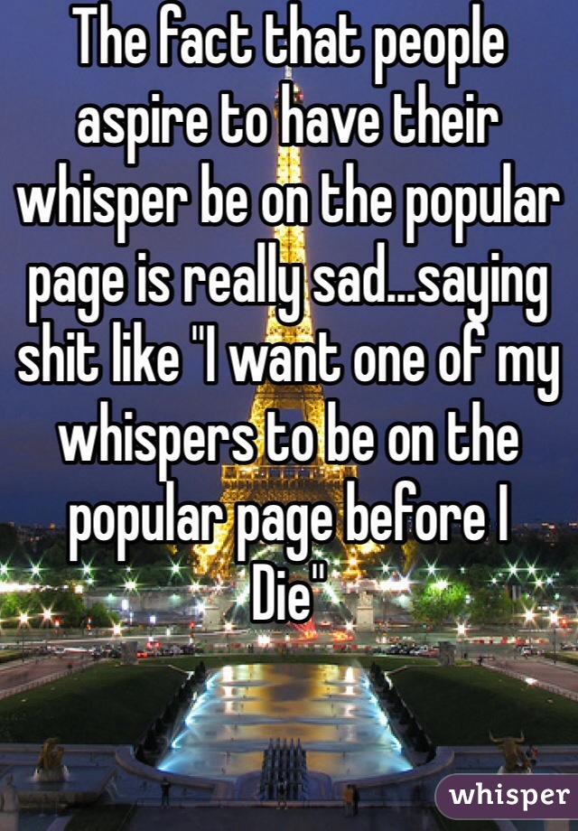 The fact that people aspire to have their whisper be on the popular page is really sad...saying shit like "I want one of my whispers to be on the popular page before I
Die" 