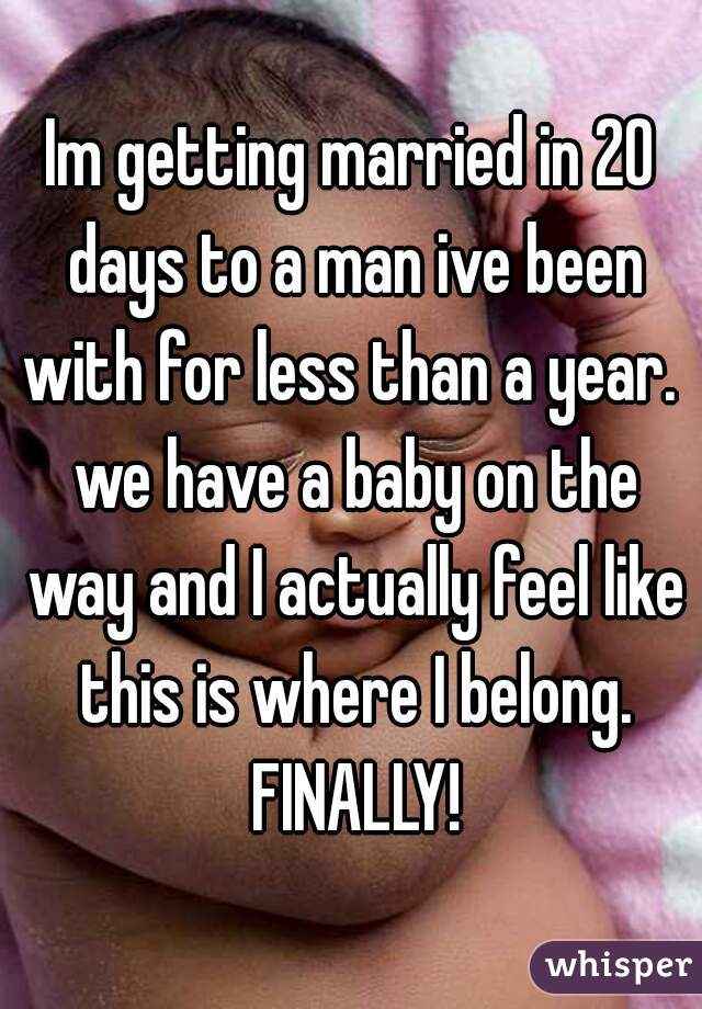 Im getting married in 20 days to a man ive been with for less than a year.  we have a baby on the way and I actually feel like this is where I belong. FINALLY!