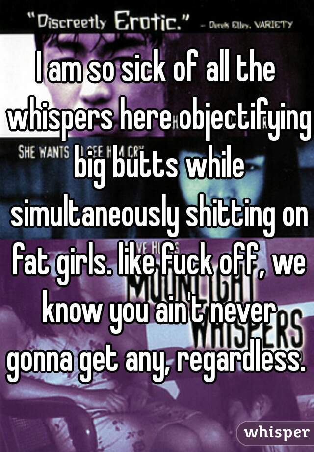I am so sick of all the whispers here objectifying big butts while simultaneously shitting on fat girls. like fuck off, we know you ain't never gonna get any, regardless. 