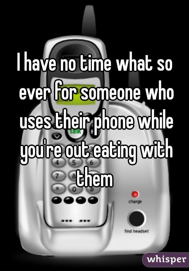 I have no time what so ever for someone who uses their phone while you're out eating with them 