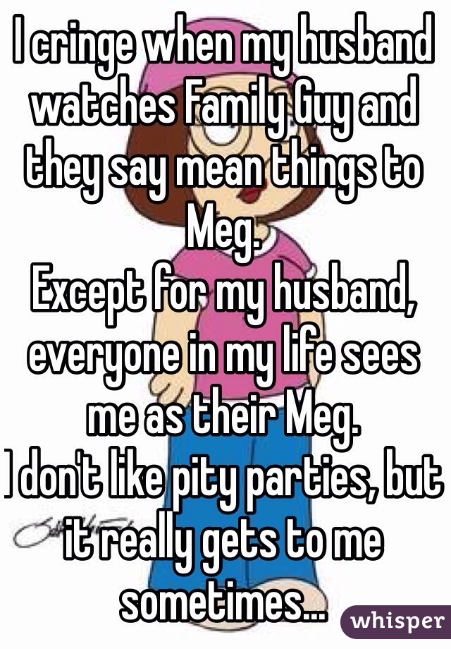 I cringe when my husband watches Family Guy and they say mean things to Meg. 
Except for my husband, everyone in my life sees me as their Meg. 
I don't like pity parties, but it really gets to me sometimes...