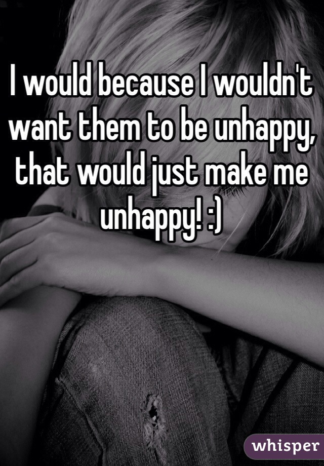 I would because I wouldn't want them to be unhappy, that would just make me unhappy! :) 