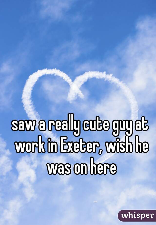 saw a really cute guy at work in Exeter, wish he was on here